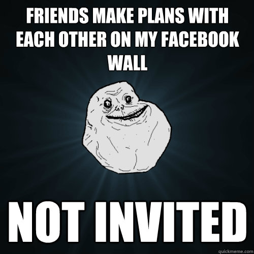 friends make plans with each other on my facebook wall not invited  Forever Alone