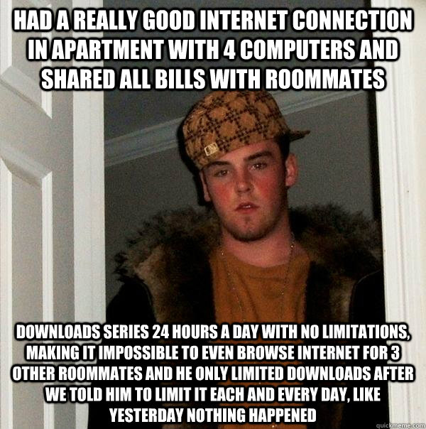 Had a really good internet connection in apartment with 4 computers and shared all bills with roommates Downloads series 24 hours a day with no limitations, making it impossible to even browse internet for 3 other roommates and he only limited downloads a - Had a really good internet connection in apartment with 4 computers and shared all bills with roommates Downloads series 24 hours a day with no limitations, making it impossible to even browse internet for 3 other roommates and he only limited downloads a  Scumbag Steve