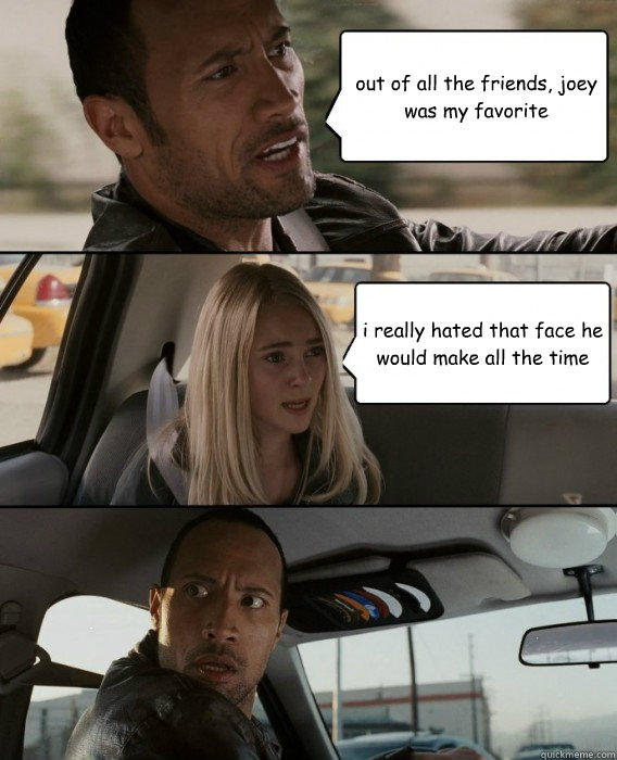 out of all the friends, joey was my favorite i really hated that face he would make all the time  The Rock Driving