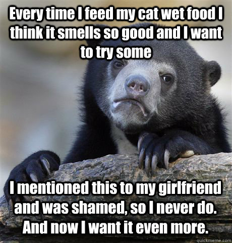 Every time I feed my cat wet food I think it smells so good and I want to try some I mentioned this to my girlfriend and was shamed, so I never do.  And now I want it even more. - Every time I feed my cat wet food I think it smells so good and I want to try some I mentioned this to my girlfriend and was shamed, so I never do.  And now I want it even more.  Confession Bear