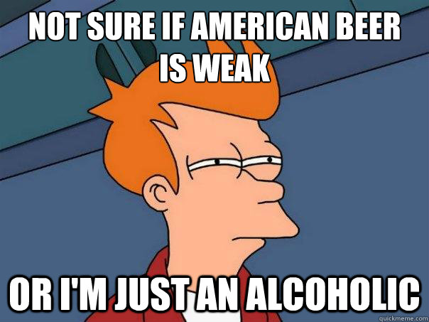 Not sure if american beer 
is weak or i'm just an alcoholic  Futurama Fry