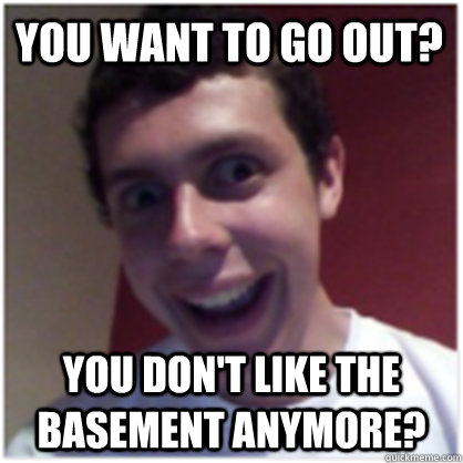 You want to go out? You don't like the basement anymore?  Michael The Overly Attached Boyfriend