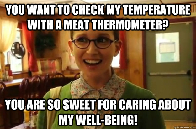 you want to check my temperature with a meat thermometer? you are so sweet for caring about my well-being!  Sexually Oblivious Female