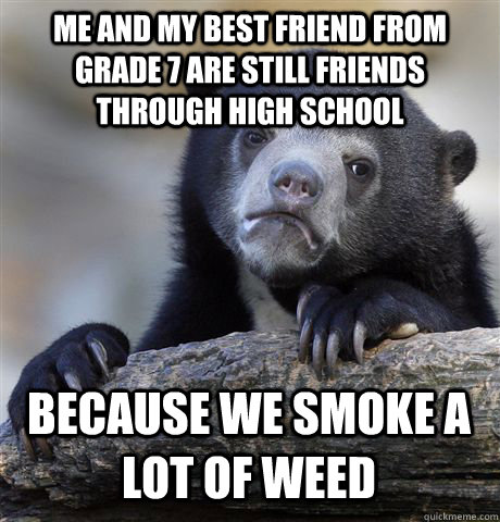 me and my best friend from grade 7 are still friends through high school because we smoke a lot of weed  Confession Bear