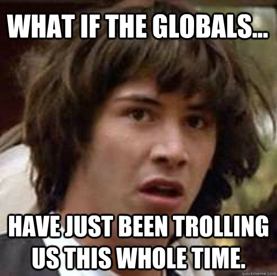 What if the globals...  have just been trolling us this whole time.  conspiracy keanu