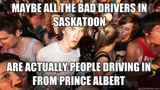 Maybe all the bad drivers in saskatoon
 Are actually people driving in from Prince Albert - Maybe all the bad drivers in saskatoon
 Are actually people driving in from Prince Albert  Sudden Clarity Clarence