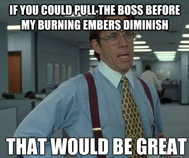 if you could pull the boss before my burning embers diminish THAT WOULD BE GREAT  that would be great