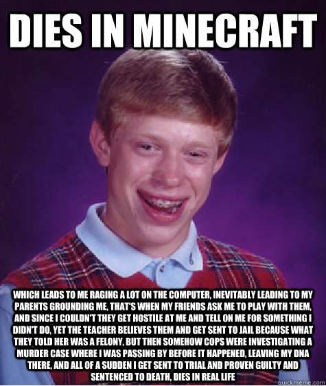 dies in minecraft which leads to me raging a lot on the computer, inevitably leading to my parents grounding me, that's when my friends ask me to play with them, and since I couldn't they get hostile at me and tell on me for something I didn't do, yet the  Bad Luck Brian