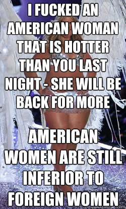 i fucked an american woman that is hotter than you last night - she will be back for more american women are still inferior to foreign women  Typical American Woman