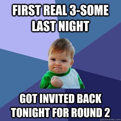 First real 3-some last night Got invited back tonight for round 2 - First real 3-some last night Got invited back tonight for round 2  Success Kid