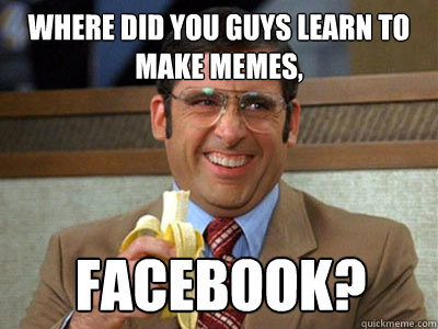 where did you guys learn to make memes, Facebook?  Brick Tamland