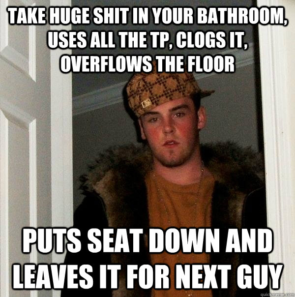 Take huge shit in your bathroom, uses all the TP, clogs it, overflows the floor puts seat down and leaves it for next guy  Scumbag Steve