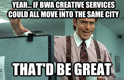 yeah... if bwa creative services could all move into the same city that'd be great - yeah... if bwa creative services could all move into the same city that'd be great  Office Space