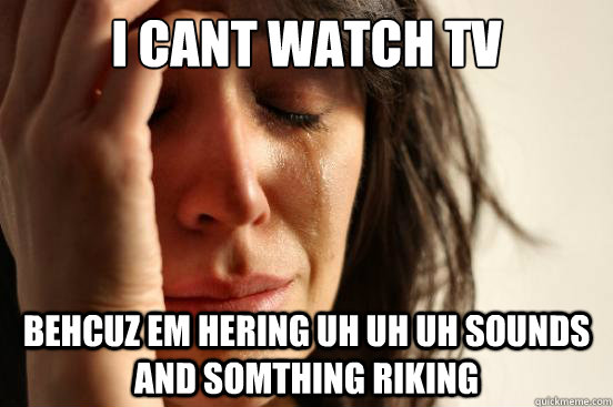 i cant watch tv BEHCUZ EM HERING UH UH UH SOUNDS AND SOMTHING RIKING  First World Problems