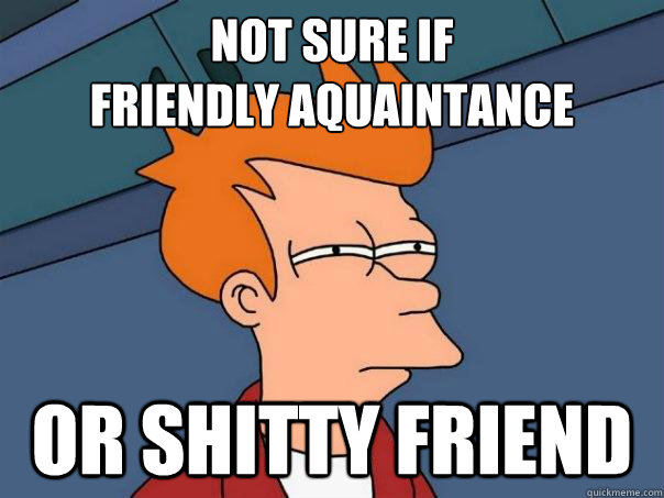 Not sure if 
friendly aquaintance Or shitty friend  Futurama Fry