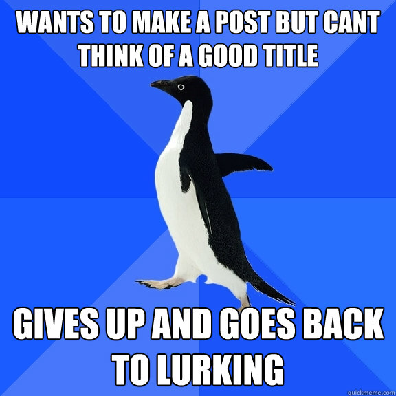 Wants to make a post but cant think of a good title gives up and goes back to lurking  Socially Awkward Penguin