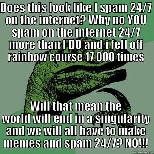 DOES THIS LOOK LIKE I SPAM 24/7 ON THE INTERNET? WHY NO YOU SPAM ON THE INTERNET 24/7 MORE THAN I DO AND I FELL OFF RAINBOW COURSE 17,000 TIMES WILL THAT MEAN THE WORLD WILL END IN A SINGULARITY AND WE WILL ALL HAVE TO MAKE MEMES AND SPAM 24/7? NO!!! Philosoraptor