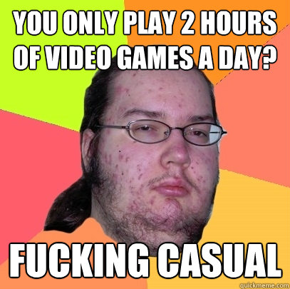 You only play 2 hours of video games a day? fucking casual  Butthurt Dweller