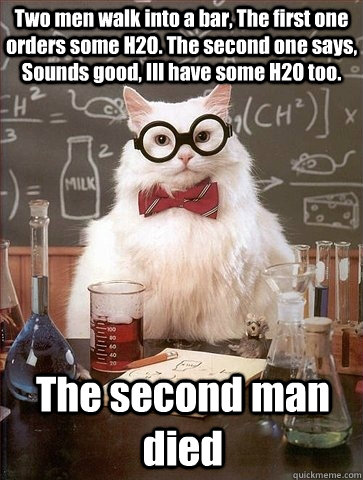 Two men walk into a bar, The first one orders some H2O. The second one says, Sounds good, Ill have some H2O too. The second man died  Chemistry Cat