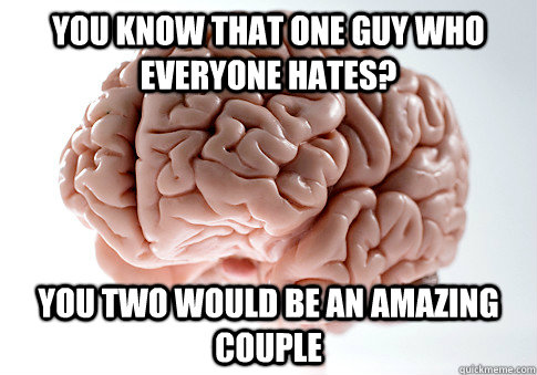 You know that one guy who everyone hates? You two would be an amazing couple  Scumbag Brain