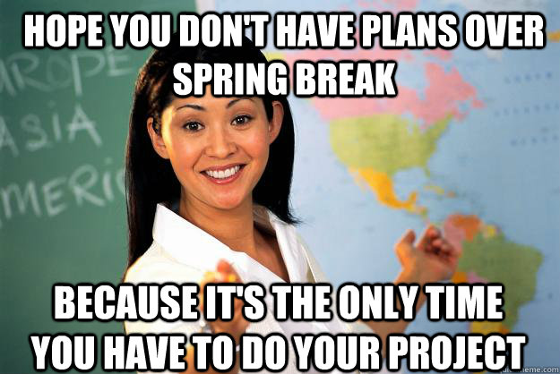 Hope you don't have plans over spring break because it's the only time you have to do your project  Unhelpful High School Teacher