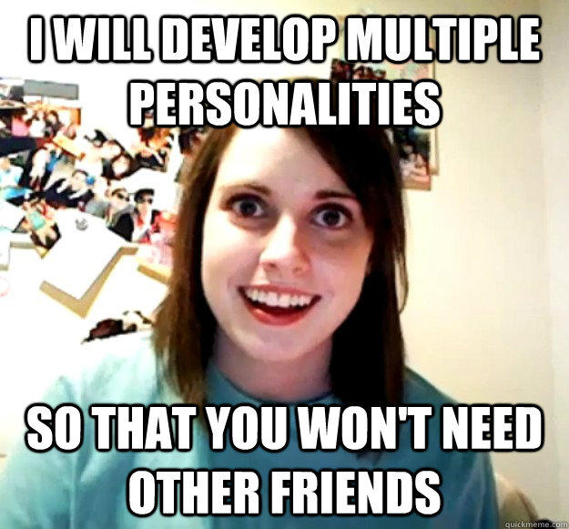 I will develop multiple personalities so that you won't need other friends  