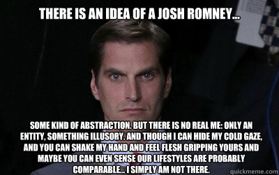 There is an idea of a Josh Romney... some kind of abstraction. But there is no real me: only an entity, something illusory. And though I can hide my cold gaze, and you can shake my hand and feel flesh gripping yours and maybe you can even sense our lifest  Menacing Josh Romney