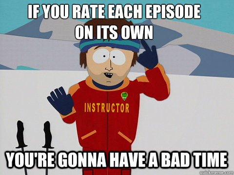 If you rate each episode 
on its own You're gonna have a bad time  Bad Time