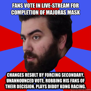 Fans vote in live-stream for completion of Majoras mask changes result by forcing secondary, unannounced vote, robbing his fans of their decision. Plays Diddy Kong Racing. - Fans vote in live-stream for completion of Majoras mask changes result by forcing secondary, unannounced vote, robbing his fans of their decision. Plays Diddy Kong Racing.  The Completionist