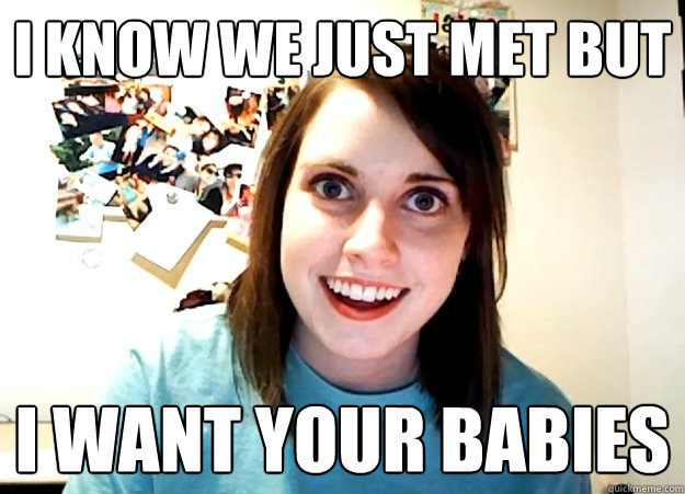 I KNOW we just met but i want your babies - I KNOW we just met but i want your babies  Overly Attached Girlfriend