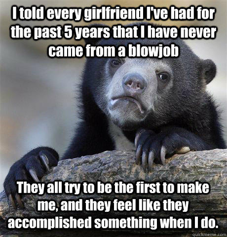I told every girlfriend I've had for the past 5 years that I have never came from a blowjob They all try to be the first to make me, and they feel like they accomplished something when I do. - I told every girlfriend I've had for the past 5 years that I have never came from a blowjob They all try to be the first to make me, and they feel like they accomplished something when I do.  Confession Bear