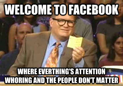 Welcome to facebook Where everthing's attention whoring and the people don't matter  Whose Line