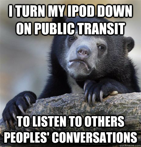 I Turn my ipod down on public transit To listen to others peoples' conversations  Confession Bear