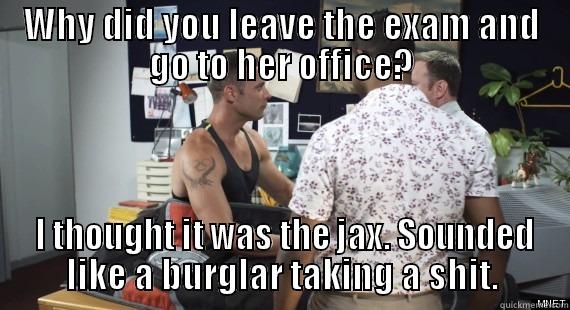 WHY DID YOU LEAVE THE EXAM AND GO TO HER OFFICE?  I THOUGHT IT WAS THE JAX. SOUNDED LIKE A BURGLAR TAKING A SHIT. Misc