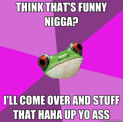 THINK THAT'S FUNNY NIGGA? I'LL COME OVER AND STUFF THAT HAHA UP YO ASS  Foul Bachelorette Frog