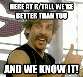 Here at r/Tall we're  better than you and we know it!  Globo gym