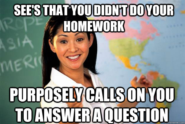 See's that you didn't do your homework Purposely calls on you to answer a question  Unhelpful High School Teacher