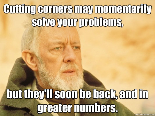 Cutting corners may momentarily solve your problems, but they'll soon be back, and in greater numbers.  Obi Wan