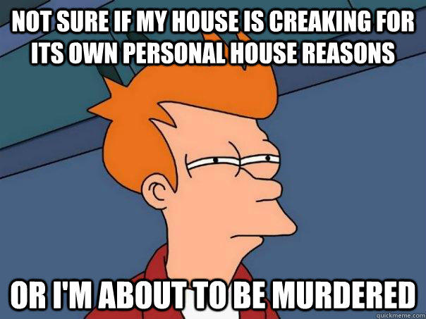 Not sure if my house is creaking for its own personal house reasons Or I'm about to be murdered  