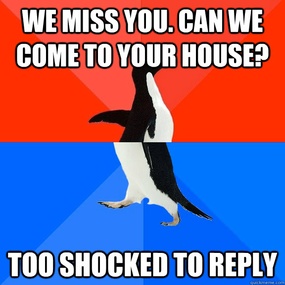 We miss you. can we come to your house? Too shocked to reply  Socially Awesome Awkward Penguin