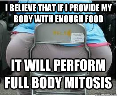 I believe that if i provide my body with enough food it will perform full body mitosis  Ironic fatguy