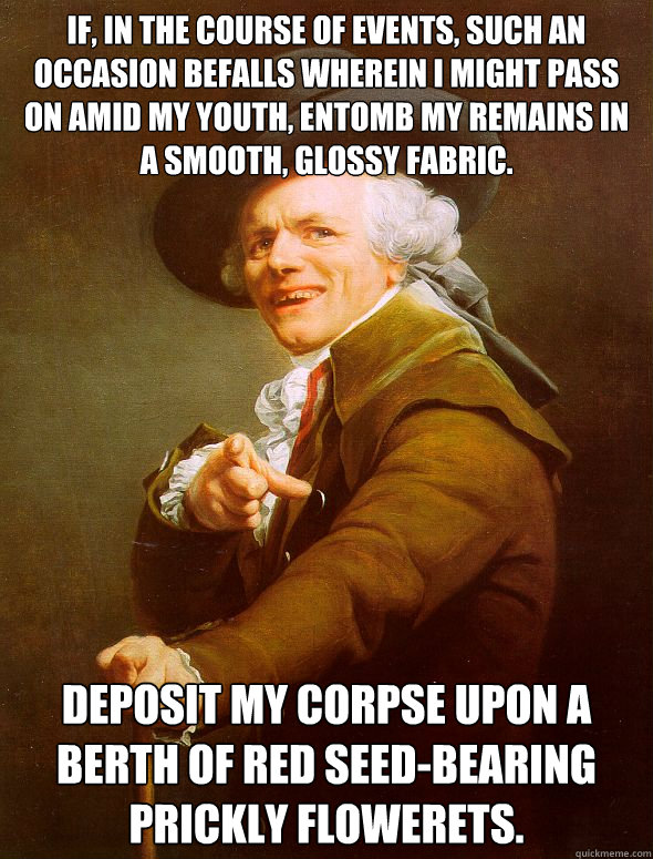 If, in the course of events, such an occasion befalls wherein I might pass on amid my youth, entomb my remains in a smooth, glossy fabric. Deposit my corpse upon a berth of red seed-bearing prickly flowerets. - If, in the course of events, such an occasion befalls wherein I might pass on amid my youth, entomb my remains in a smooth, glossy fabric. Deposit my corpse upon a berth of red seed-bearing prickly flowerets.  Joseph Ducreux