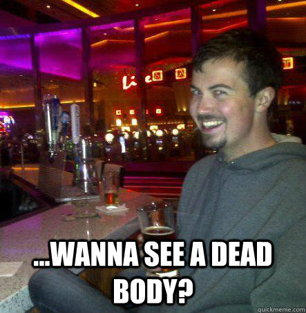  ...wanna see a dead body?  