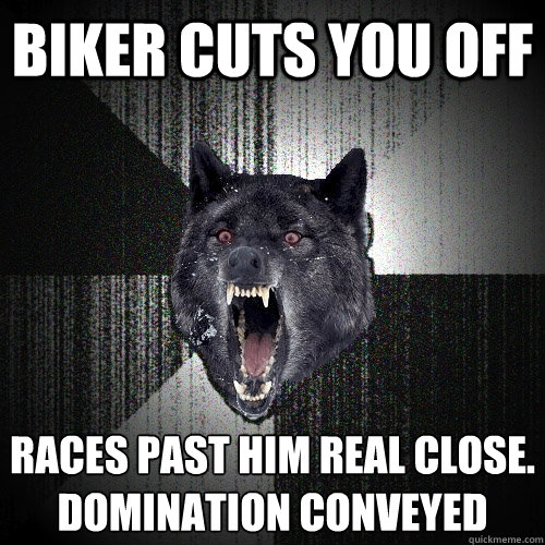 Biker Cuts you off RACES PAST HIM REAL CLOSE.
DOMINATION CONVEYED  Insanity Wolf