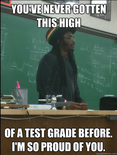 you've never gotten this high of a test grade before. i'm so proud of you.  Rasta Science Teacher