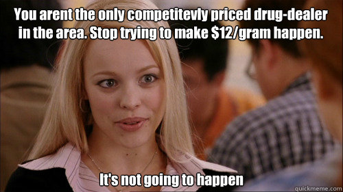 You arent the only competitevly priced drug-dealer in the area. Stop trying to make $12/gram happen. It's not going to happen  regina george