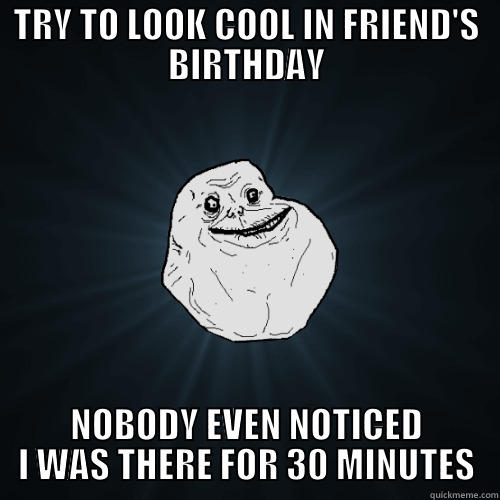 TRY TO LOOK COOL IN FRIEND'S BIRTHDAY NOBODY EVEN NOTICED I WAS THERE FOR 30 MINUTES Forever Alone