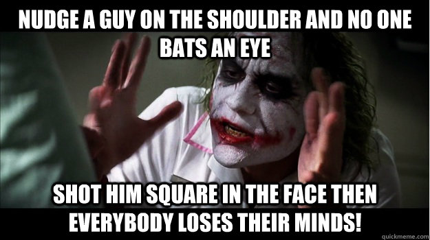 nudge a guy on the shoulder and no one bats an eye Shot him square in the face then EVERYBODY LOSES THeir minds!  Joker Mind Loss