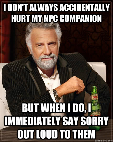 I don't alwayS accidentally hurt my NPC companion   But when I do, I immediately say sorry out loud to them  The Most Interesting Man In The World