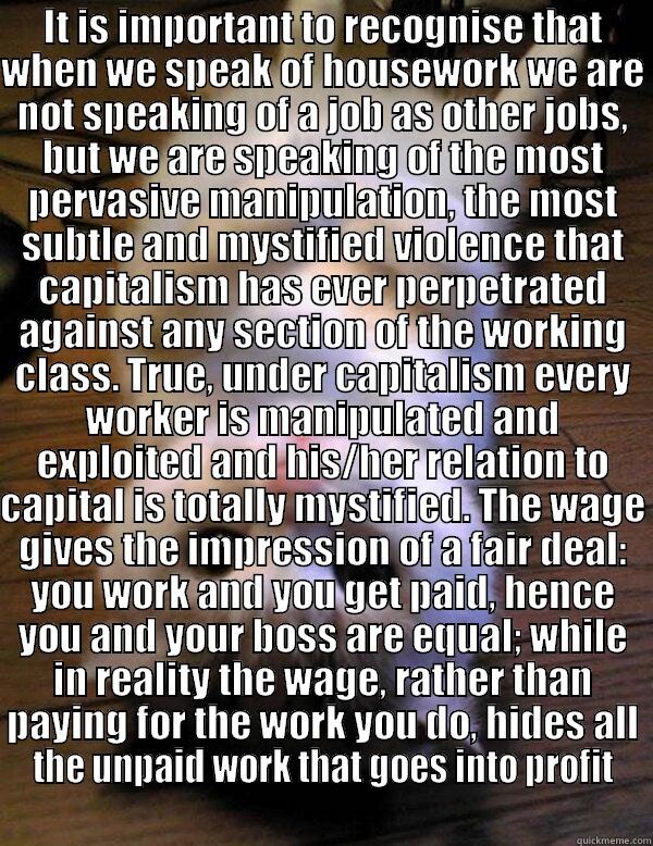 IT IS IMPORTANT TO RECOGNISE THAT WHEN WE SPEAK OF HOUSEWORK WE ARE NOT SPEAKING OF A JOB AS OTHER JOBS, BUT WE ARE SPEAKING OF THE MOST PERVASIVE MANIPULATION, THE MOST SUBTLE AND MYSTIFIED VIOLENCE THAT CAPITALISM HAS EVER PERPETRATED AGAINST ANY SECTIO  Misc